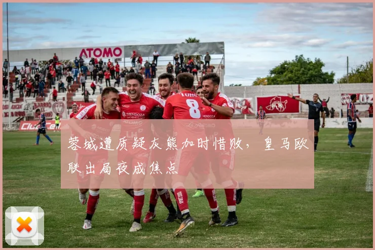 蓉城遭质疑灰熊加时惜败，皇马欧联出局夜成焦点