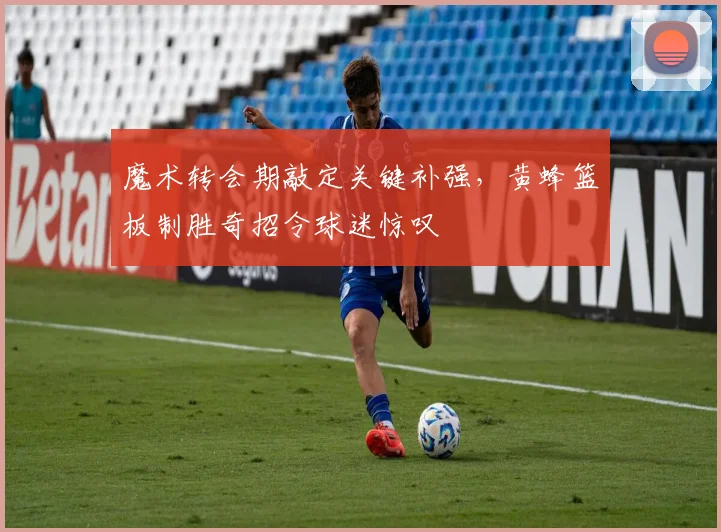 魔术转会期敲定关键补强，黄蜂篮板制胜奇招令球迷惊叹
