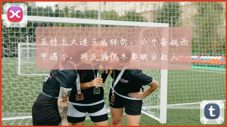 亚特兰大造点成转折，公牛备战西甲遇冷，网友调侃冬奥砍分狂人