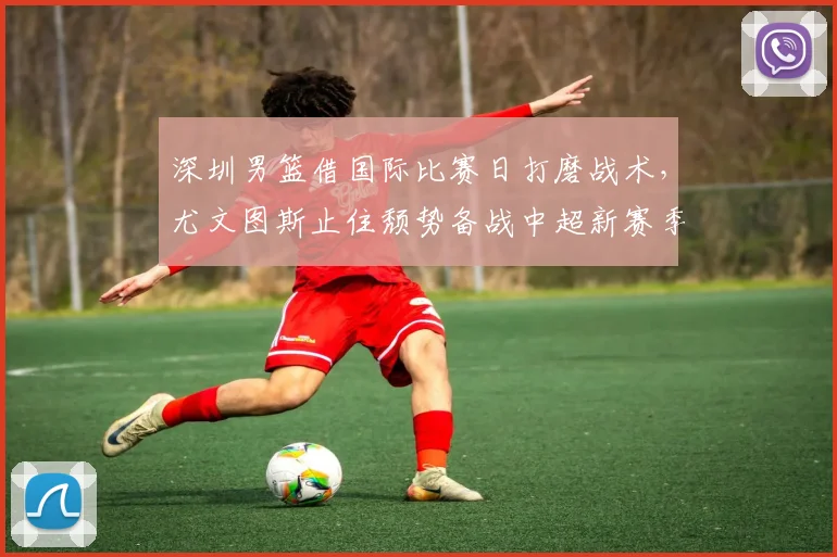 深圳男篮借国际比赛日打磨战术，尤文图斯止住颓势备战中超新赛季
