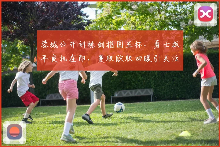 蓉城公开训练剑指国王杯，勇士扳平良机在即，曼联欧联回暖引关注