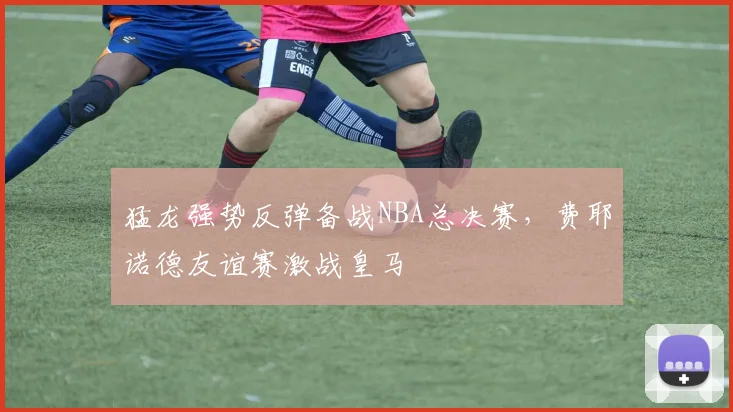 猛龙强势反弹备战NBA总决赛，费耶诺德友谊赛激战皇马