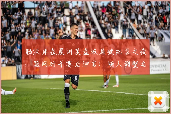 勒沃库森晨训复盘浓眉破纪录之夜，篮网对手赛后坦言：湖人调整名单力