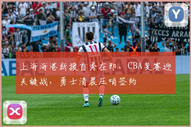 上海海港新援首秀在即，CBA复赛迎关键战，勇士清晨压哨签约