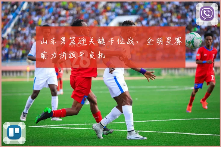 山东男篮迎关键卡位战，全明星赛前力拼扳平良机